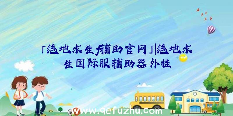 「绝地求生f辅助官网」|绝地求生国际服辅助器外挂